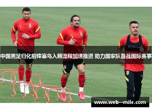 中国男足归化前锋塞鸟入籍流程加速推进 助力国家队备战国际赛事 中国男足归化前锋塞鸟入籍流程加速推进 助力国家队备战国际赛事