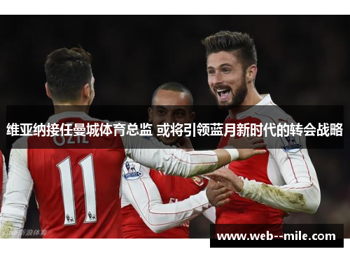 维亚纳接任曼城体育总监 或将引领蓝月新时代的转会战略 维亚纳接任曼城体育总监 或将引领蓝月新时代的转会战略